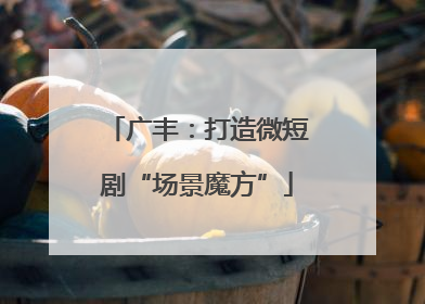 广丰：打造微短剧“场景魔方”