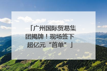 广州国际贸易集团揭牌！现场签下超亿元“首单”