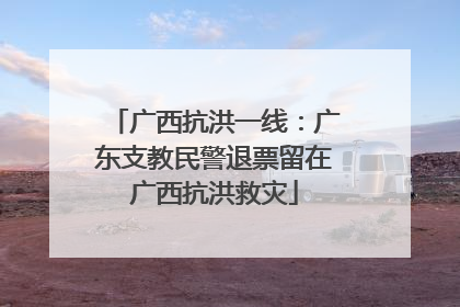 广西抗洪一线：广东支教民警退票留在广西抗洪救灾