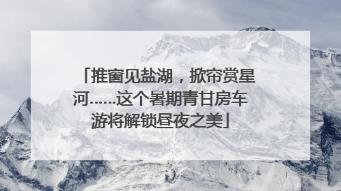 推窗见盐湖，掀帘赏星河……这个暑期青甘房车游将解锁昼夜之美