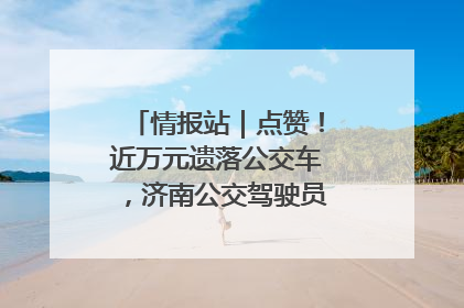 情报站｜点赞！近万元遗落公交车，济南公交驾驶员乘客接力还失主