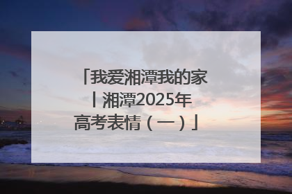 我爱湘潭我的家丨湘潭2025年高考表情（一）