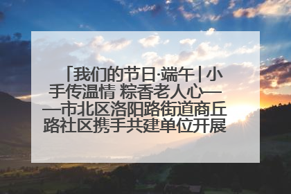 我们的节日·端午│小手传温情 粽香老人心——市北区洛阳路街道商丘路社区携手共建单位开展端午主题活动