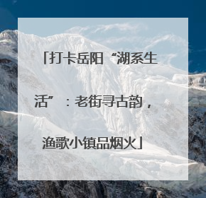 打卡岳阳“湖系生活”：老街寻古韵，渔歌小镇品烟火
