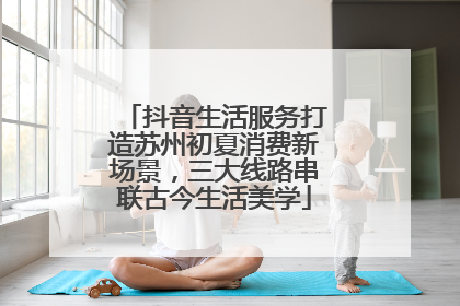 抖音生活服务打造苏州初夏消费新场景，三大线路串联古今生活美学