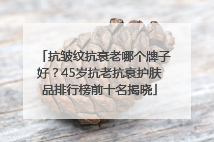 抗皱纹抗衰老哪个牌子好？45岁抗老抗衰护肤品排行榜前十名揭晓