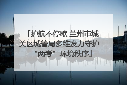 护航不停歇 兰州市城关区城管局多维发力守护“两考”环境秩序