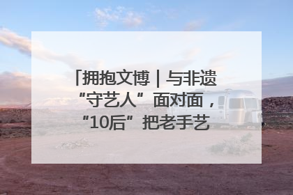 拥抱文博｜与非遗“守艺人”面对面，“10后”把老手艺玩出“潮”花样