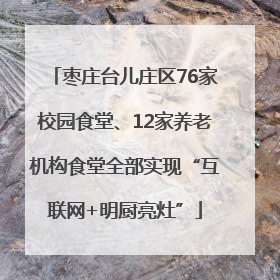枣庄台儿庄区76家校园食堂、12家养老机构食堂全部实现“互联网+明厨亮灶”