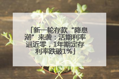 新一轮存款“降息潮”来袭：活期利率逼近零，1年期定存利率跌破1%