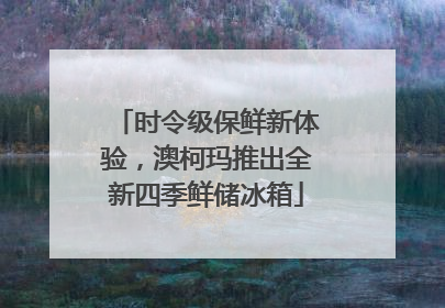 时令级保鲜新体验，澳柯玛推出全新四季鲜储冰箱