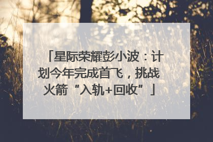 星际荣耀彭小波：计划今年完成首飞，挑战火箭“入轨+回收”