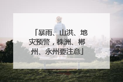 暴雨、山洪、地灾预警，株洲、郴州、永州要注意