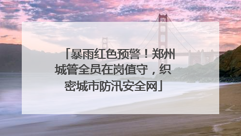 暴雨红色预警！郑州城管全员在岗值守，织密城市防汛安全网