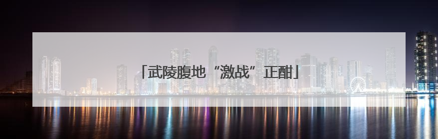 武陵腹地“激战”正酣