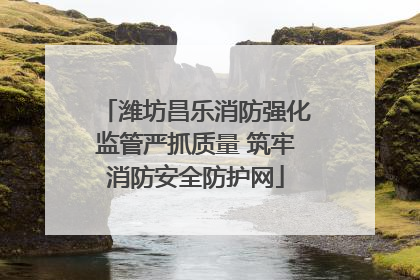 潍坊昌乐消防强化监管严抓质量 筑牢消防安全防护网