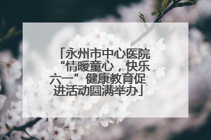 永州市中心医院“情暖童心，快乐六一”健康教育促进活动圆满举办