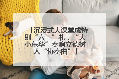沉浸式大课堂成特别“六一”礼，“大小东华”奏响立德树人“协奏曲”