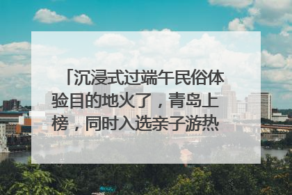 沉浸式过端午民俗体验目的地火了，青岛上榜，同时入选亲子游热门Top10