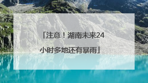 注意！湖南未来24小时多地还有暴雨
