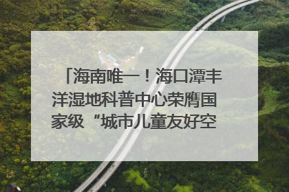 海南唯一！海口潭丰洋湿地科普中心荣膺国家级“城市儿童友好空间建设园区”称号