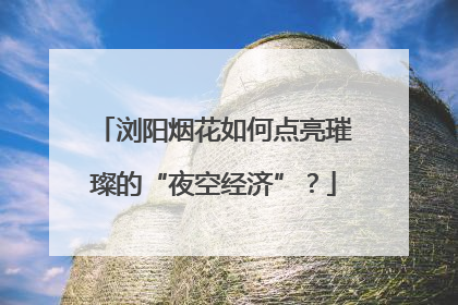 浏阳烟花如何点亮璀璨的“夜空经济”？