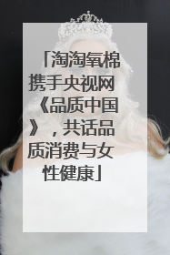 淘淘氧棉携手央视网《品质中国》，共话品质消费与女性健康