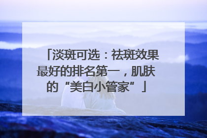 淡斑可选：祛斑效果最好的排名第一，肌肤的“美白小管家”