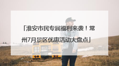 淮安市民专属福利来袭！常州7月景区优惠活动大盘点