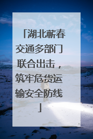 湖北蕲春交通多部门联合出击，筑牢危货运输安全防线
