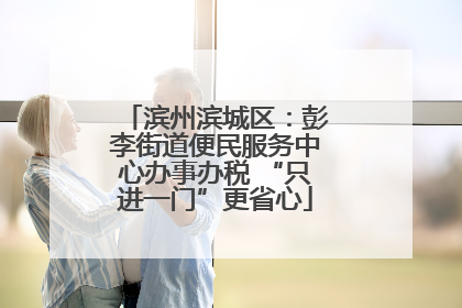 滨州滨城区：彭李街道便民服务中心办事办税 “只进一门”更省心