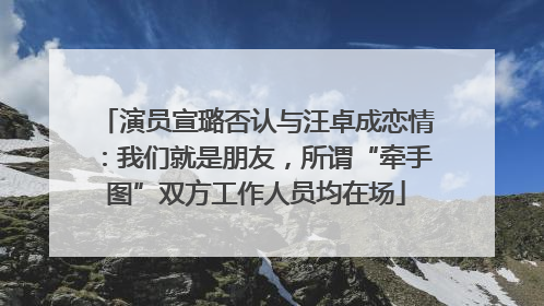 演员宣璐否认与汪卓成恋情：我们就是朋友，所谓“牵手图”双方工作人员均在场
