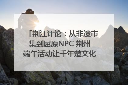 荆江评论：从非遗市集到屈原NPC 荆州端午活动让千年楚文化“破圈”生长