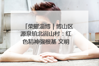 荣耀淄博｜博山区源泉镇北崮山村：红色精神强根基 文明新风润山乡