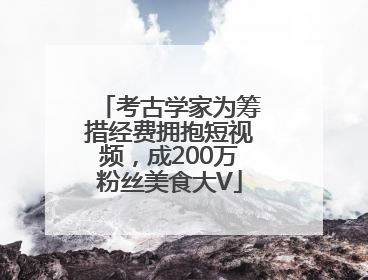 考古学家为筹措经费拥抱短视频，成200万粉丝美食大V