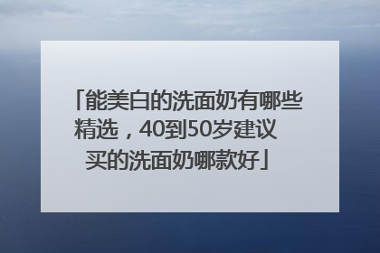 能美白的洗面奶有哪些精选，40到50岁建议买的洗面奶哪款好