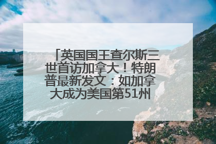 英国国王查尔斯三世首访加拿大！特朗普最新发文：如加拿大成为美国第51州可免费用“金穹”