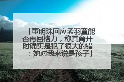 董明珠回应孟羽童能否再回格力，称其离开时确实是犯了很大的错：她对我来说是孩子