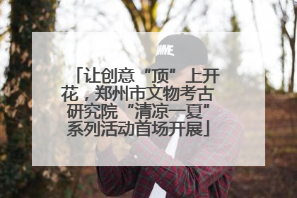 让创意“顶”上开花，郑州市文物考古研究院“清凉一夏”系列活动首场开展