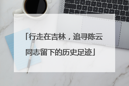 行走在吉林，追寻陈云同志留下的历史足迹