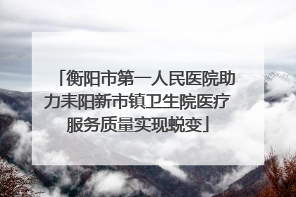 衡阳市第一人民医院助力耒阳新市镇卫生院医疗服务质量实现蜕变