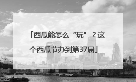 西瓜能怎么“玩”？这个西瓜节办到第37届