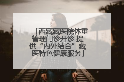 西藏藏医院体重管理门诊开诊 提供“内外结合”藏医特色健康服务