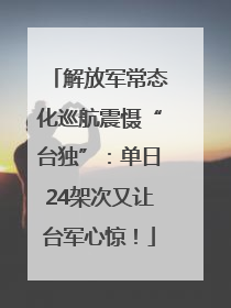 解放军常态化巡航震慑“台独”：单日24架次又让台军心惊！