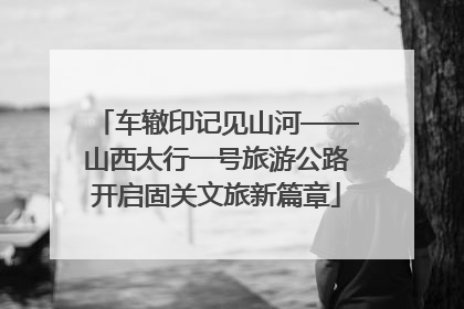 车辙印记见山河——山西太行一号旅游公路开启固关文旅新篇章