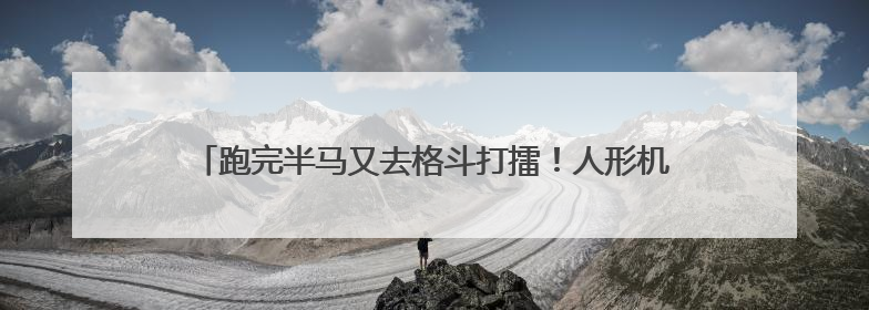 跑完半马又去格斗打擂！人形机器人技术试炼场加速应用落地
