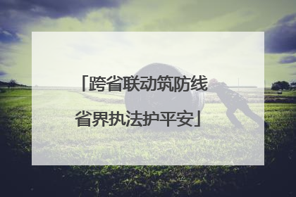 跨省联动筑防线 省界执法护平安