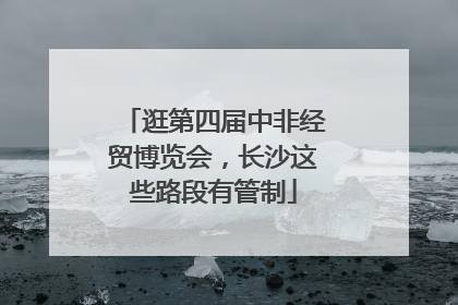 逛第四届中非经贸博览会，长沙这些路段有管制