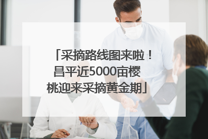 采摘路线图来啦！昌平近5000亩樱桃迎来采摘黄金期