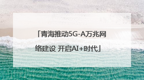 青海推动5G-A万兆网络建设 开启AI+时代